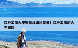拉薩出發火車哪條線路風景美？拉薩出發的火車線路