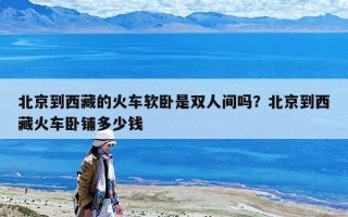 北京到西藏的火車軟臥是雙人間嗎？北京到西藏火車臥鋪多少錢