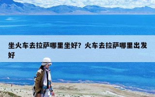 坐火車去拉薩哪里坐好？火車去拉薩哪里出發(fā)好