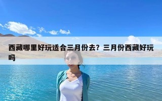 西藏哪里好玩適合三月份去？三月份西藏好玩嗎