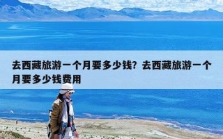 去西藏旅游一個月要多少錢？去西藏旅游一個月要多少錢費用