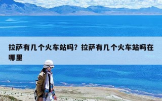 拉薩有幾個火車站嗎？拉薩有幾個火車站嗎在哪里