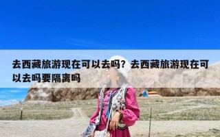 去西藏旅游現(xiàn)在可以去嗎？去西藏旅游現(xiàn)在可以去嗎要隔離嗎