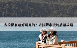 去拉薩有啥好玩兒的？去拉薩市玩的旅游攻略