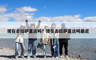 現(xiàn)在去拉薩直達嗎？現(xiàn)在去拉薩直達嗎最近