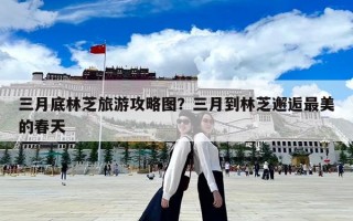 三月底林芝旅游攻略圖？三月到林芝邂逅最美的春天