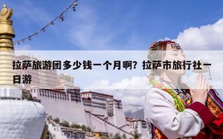拉薩旅游團多少錢一個月啊？拉薩市旅行社一日游
