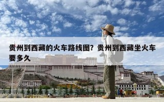 貴州到西藏的火車路線圖？貴州到西藏坐火車要多久