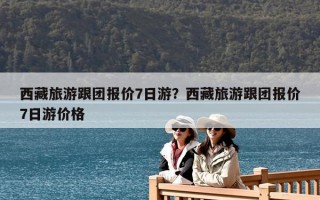 西藏旅游跟團報價7日游？西藏旅游跟團報價7日游價格