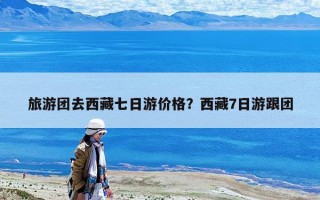旅游團去西藏七日游價格？西藏7日游跟團