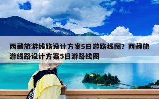 西藏旅游線路設計方案5日游路線圖？西藏旅游線路設計方案5日游路線圖