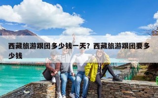 西藏旅游跟團多少錢一天？西藏旅游跟團要多少錢
