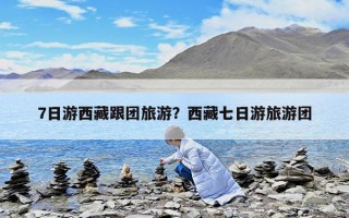 7日游西藏跟團旅游？西藏七日游旅游團
