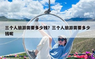三個(gè)人旅游需要多少錢？三個(gè)人旅游需要多少錢呢