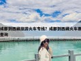 成都到西藏旅游火車專線？成都到西藏火車票查詢