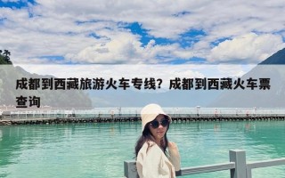 成都到西藏旅游火車專線？成都到西藏火車票查詢
