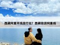 西藏阿里環(huán)線旅行社？西藏旅游阿里線