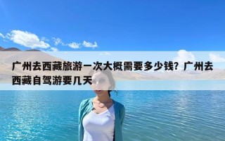 廣州去西藏旅游一次大概需要多少錢？廣州去西藏自駕游要幾天