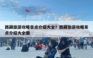 西藏旅游攻略景點介紹大全？西藏旅游攻略景點介紹大全圖