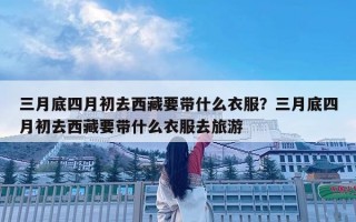三月底四月初去西藏要帶什么衣服？三月底四月初去西藏要帶什么衣服去旅游