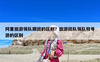 阿里旅游領(lǐng)隊(duì)跟團(tuán)的區(qū)別？旅游團(tuán)隊(duì)領(lǐng)隊(duì)和導(dǎo)游的區(qū)別
