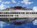 旅行社跟團(tuán)去西藏旅游多少錢？旅行社跟團(tuán)去西藏旅游多少錢一個(gè)月
