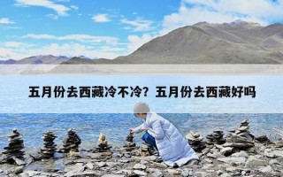五月份去西藏冷不冷？五月份去西藏好嗎