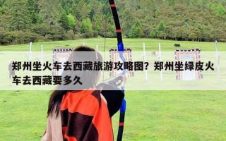 鄭州坐火車去西藏旅游攻略圖？鄭州坐綠皮火車去西藏要多久