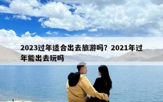 2023過年適合出去旅游嗎？2021年過年能出去玩嗎
