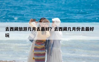 去西藏旅游幾月去最好？去西藏幾月份去最好玩