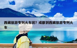 西藏旅游專列火車團？成都到西藏旅游專列火車