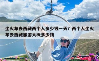 坐火車去西藏兩個人多少錢一天？兩個人坐火車去西藏旅游大概多少錢