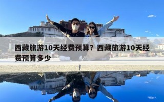 西藏旅游10天經(jīng)費(fèi)預(yù)算？西藏旅游10天經(jīng)費(fèi)預(yù)算多少