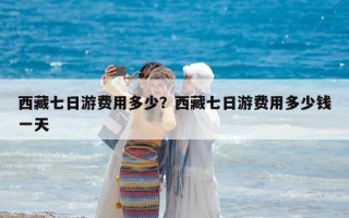 西藏七日游費(fèi)用多少？西藏七日游費(fèi)用多少錢一天