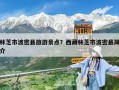 林芝市波密縣旅游景點？西藏林芝市波密縣簡介