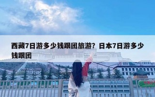 西藏7日游多少錢跟團(tuán)旅游？日本7日游多少錢跟團(tuán)