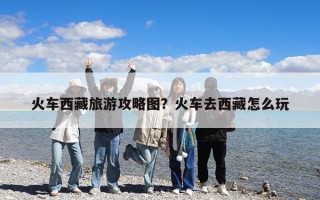 火車西藏旅游攻略圖？火車去西藏怎么玩