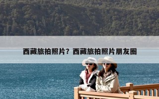 西藏旅拍照片？西藏旅拍照片朋友圈