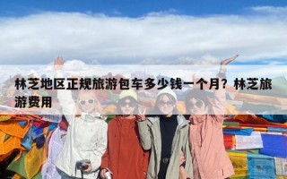 林芝地區正規旅游包車多少錢一個月？林芝旅游費用