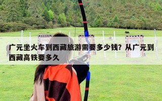 廣元坐火車到西藏旅游需要多少錢?從廣元到西藏高鐵要多久 廣元坐火車到西藏旅游需要多少錢?從廣元到西藏高鐵要多久