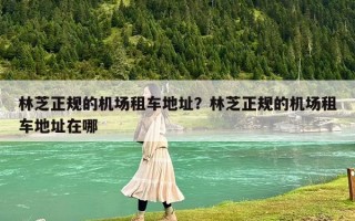 林芝正規(guī)的機(jī)場(chǎng)租車地址？林芝正規(guī)的機(jī)場(chǎng)租車地址在哪