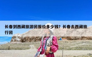長春到西藏旅游團(tuán)報價多少錢？長春去西藏旅行團(tuán)