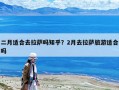 二月適合去拉薩嗎知乎？2月去拉薩旅游適合嗎