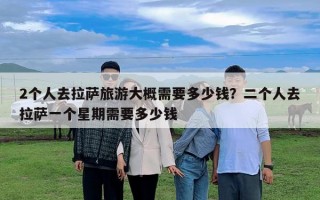 2個人去拉薩旅游大概需要多少錢？二個人去拉薩一個星期需要多少錢