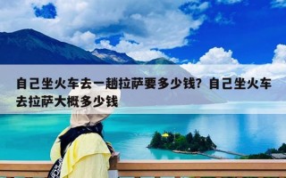 自己坐火車去一趟拉薩要多少錢？自己坐火車去拉薩大概多少錢
