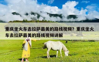 重慶坐火車(chē)去拉薩最美的路線視頻？重慶坐火車(chē)去拉薩最美的路線視頻講解