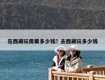 在西藏玩需要多少錢？去西藏玩多少錢