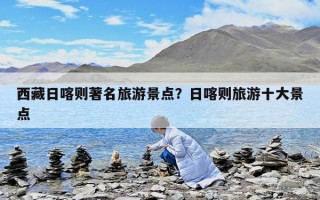 西藏日喀則著名旅游景點？日喀則旅游十大景點