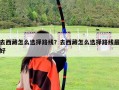 去西藏怎么選擇路線？去西藏怎么選擇路線最好