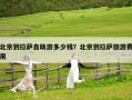 北京到拉薩自助游多少錢？北京到拉薩旅游費用